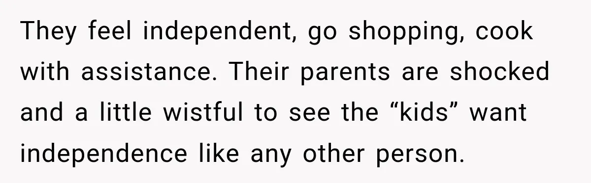 They feel independent, go shopping, cook with assistance. Their parents are shocked and a little wistful to see the “kids” want independence like any other person.