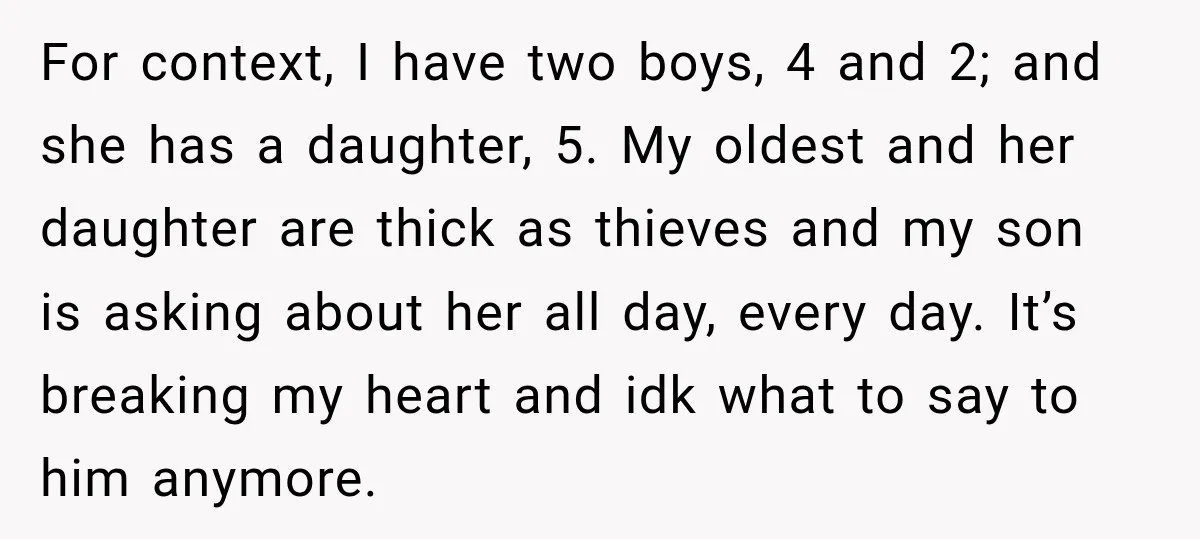For context, I have two boys, 4 and 2; and she has a daughter, 5. My oldest and her daughter are thick as thieves and my son is asking about...