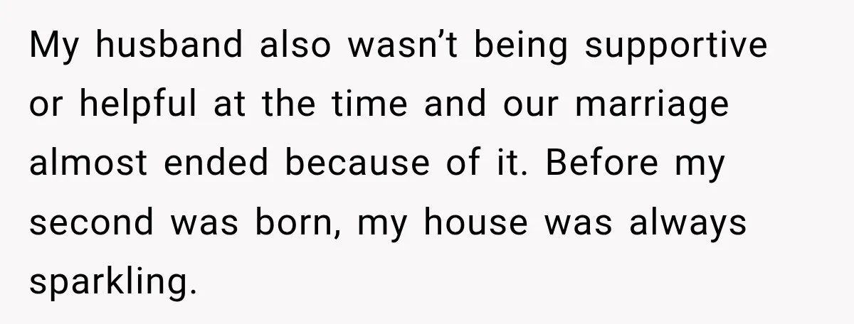 My husband also wasn’t being supportive or helpful at the time and our marriage almost ended because of it. Before my second was born, my house was always sparkling.