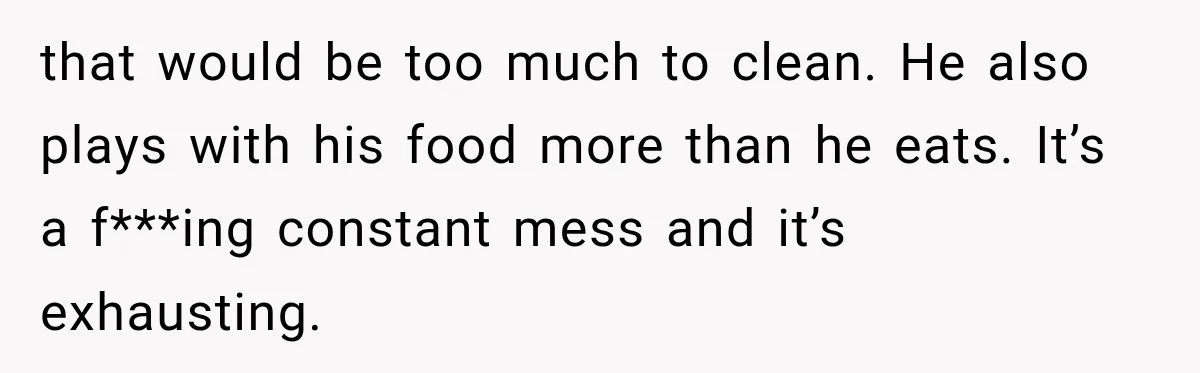 that would be too much to clean. He also plays with his food more than he eats. It’s a f***ing constant mess and it’s exhausting.