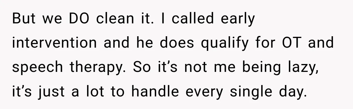 But we DO clean it. I called early intervention and he does qualify for OT and speech therapy. So it’s not me being lazy, it’s just a lot to handle...