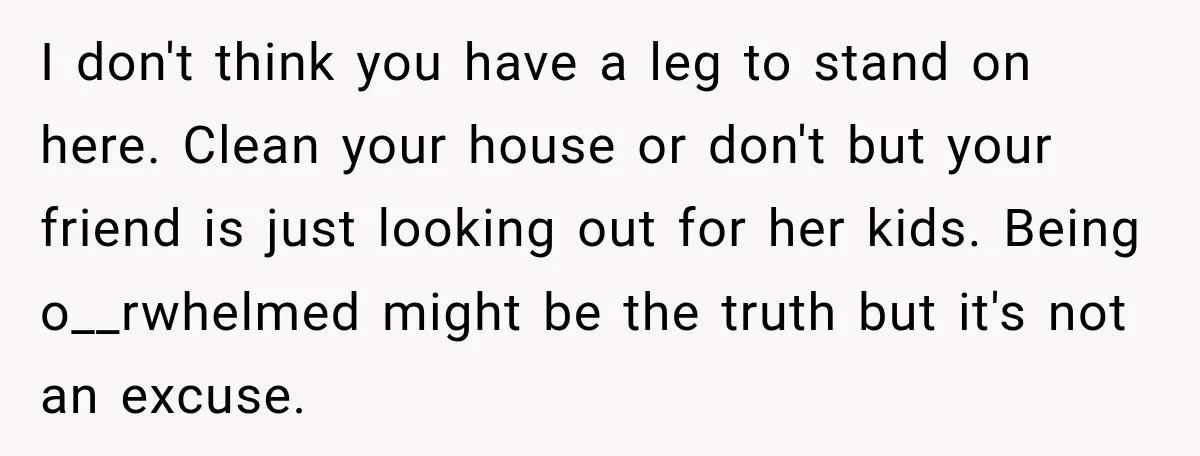I don't think you have a leg to stand on here. Clean your house or don't but your friend is just looking out for her kids. Being o__rwhelmed might be...