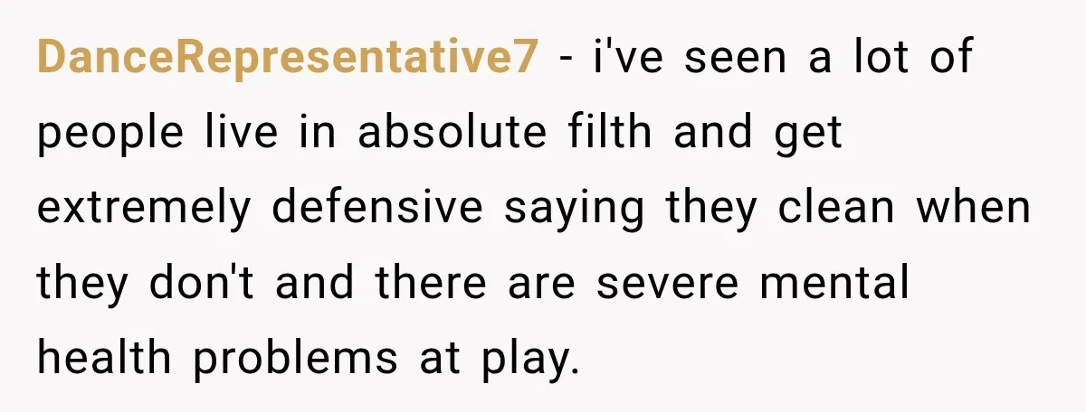 DanceRepresentative7 − i've seen a lot of people live in absolute filth and get extremely defensive saying they clean when they don't and there are severe mental health problems at...