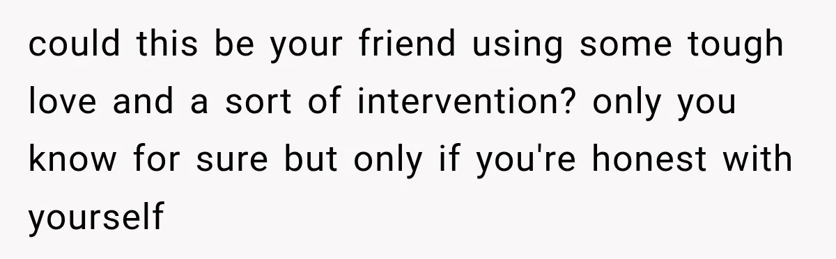 could this be your friend using some tough love and a sort of intervention? only you know for sure but only if you're honest with yourself