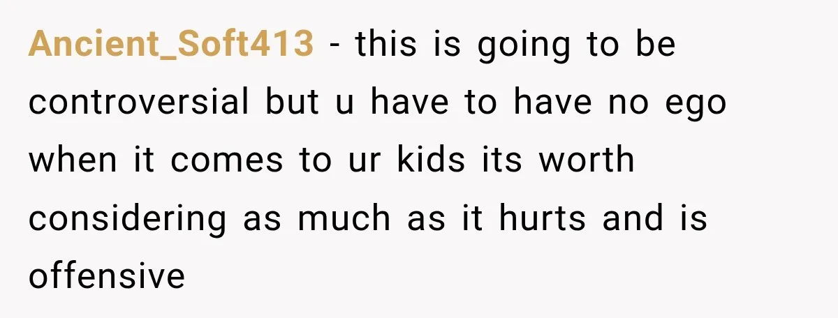 Ancient_Soft413 − this is going to be controversial but u have to have no ego when it comes to ur kids its worth considering as much as it hurts and...