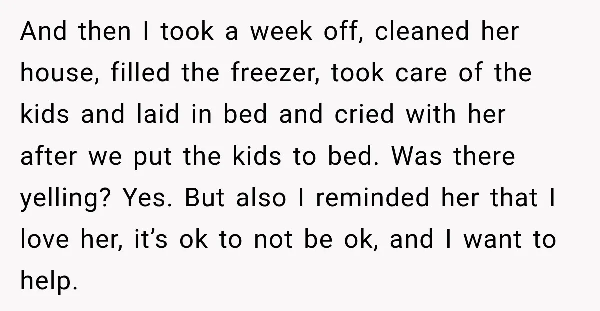 And then I took a week off, cleaned her house, filled the freezer, took care of the kids and laid in bed and cried with her after we put the...