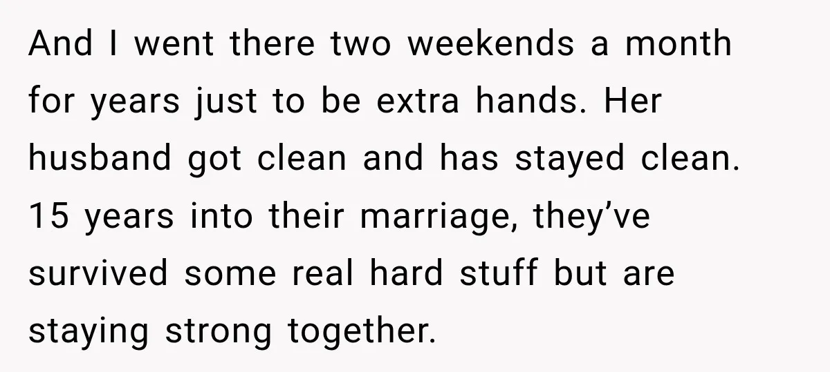 And I went there two weekends a month for years just to be extra hands. Her husband got clean and has stayed clean. 15 years into their marriage, they’ve survived...