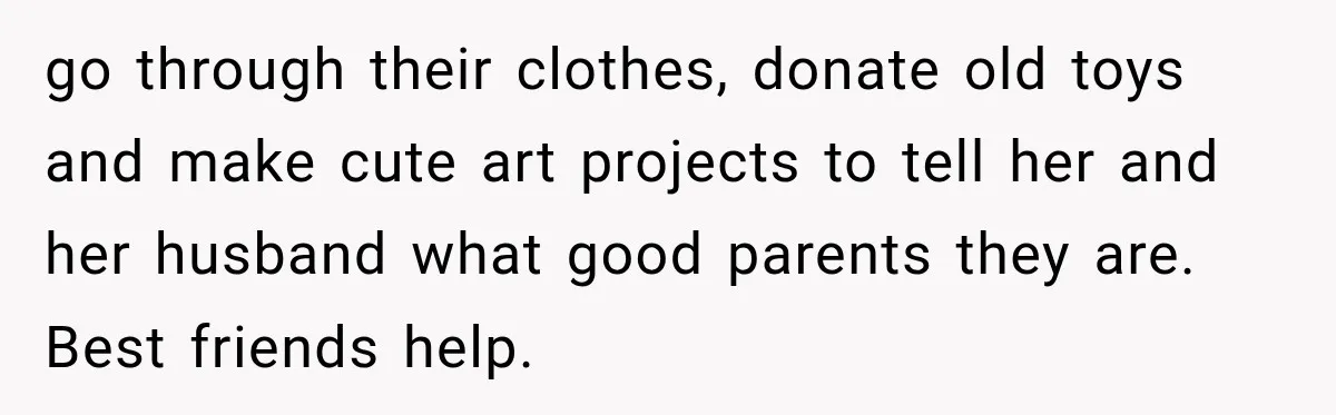 go through their clothes, donate old toys and make cute art projects to tell her and her husband what good parents they are. Best friends help.