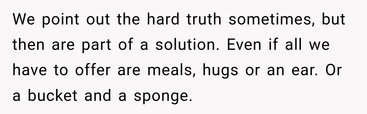 We point out the hard truth sometimes, but then are part of a solution. Even if all we have to offer are meals, hugs or an ear. Or a bucket...