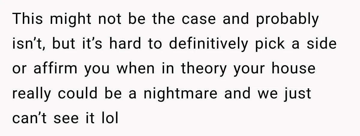 This might not be the case and probably isn’t, but it’s hard to definitively pick a side or affirm you when in theory your house really could be a nightmare...