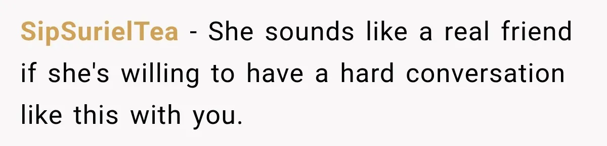 SipSurielTea − She sounds like a real friend if she's willing to have a hard conversation like this with you.