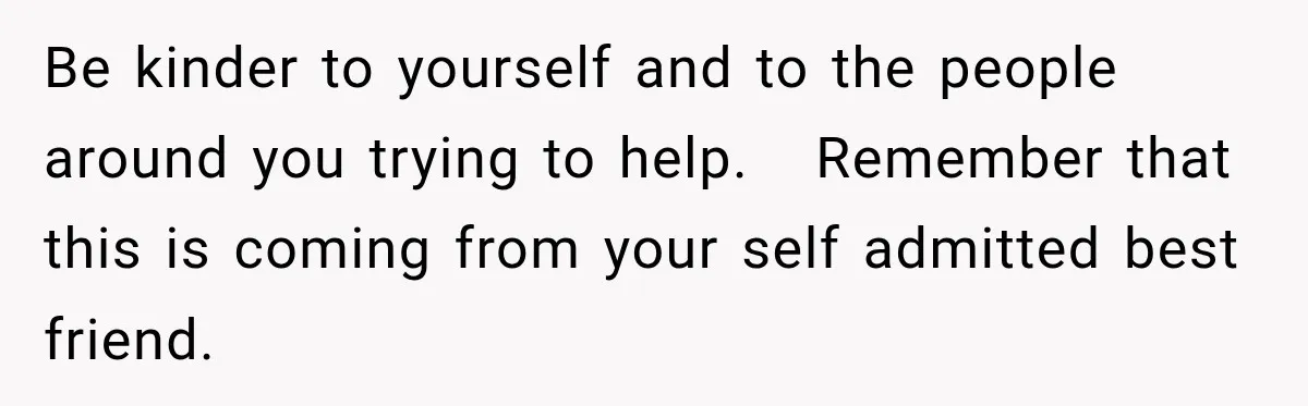 Be kinder to yourself and to the people around you trying to help.   Remember that this is coming from your self admitted best friend.