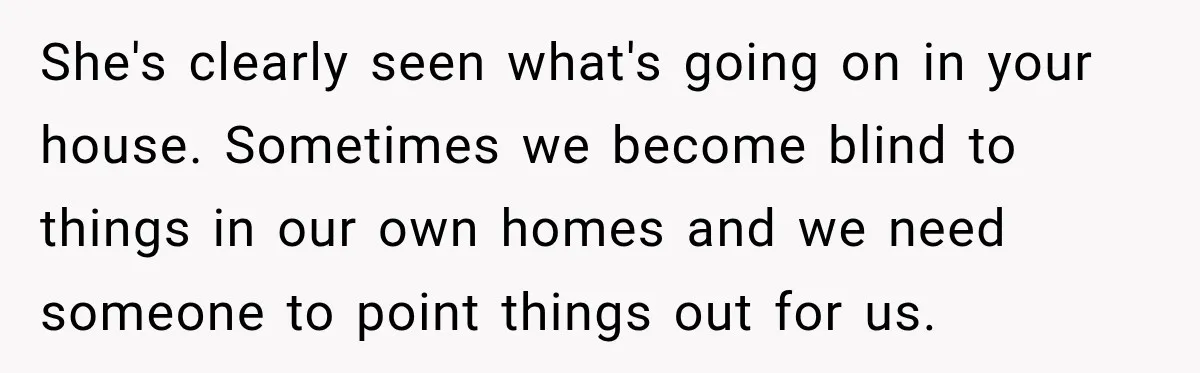 She's clearly seen what's going on in your house. Sometimes we become blind to things in our own homes and we need someone to point things out for us.