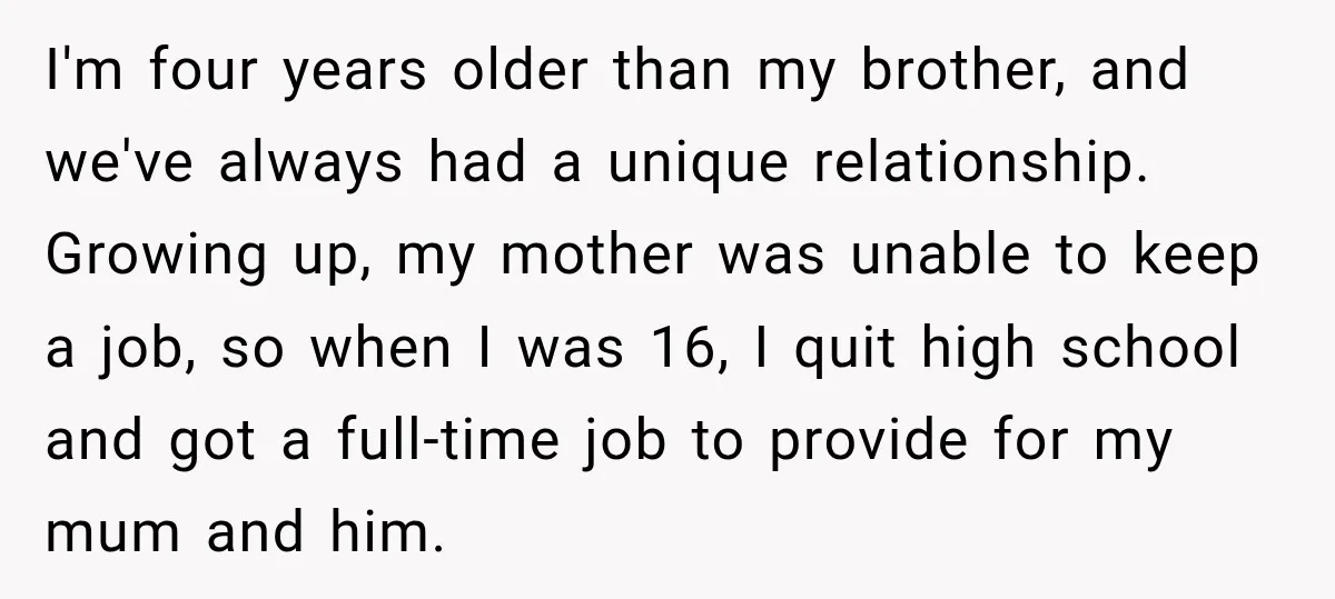 I'm four years older than my brother, and we've always had a unique relationship. Growing up, my mother was unable to keep a job, so when I was 16, I...