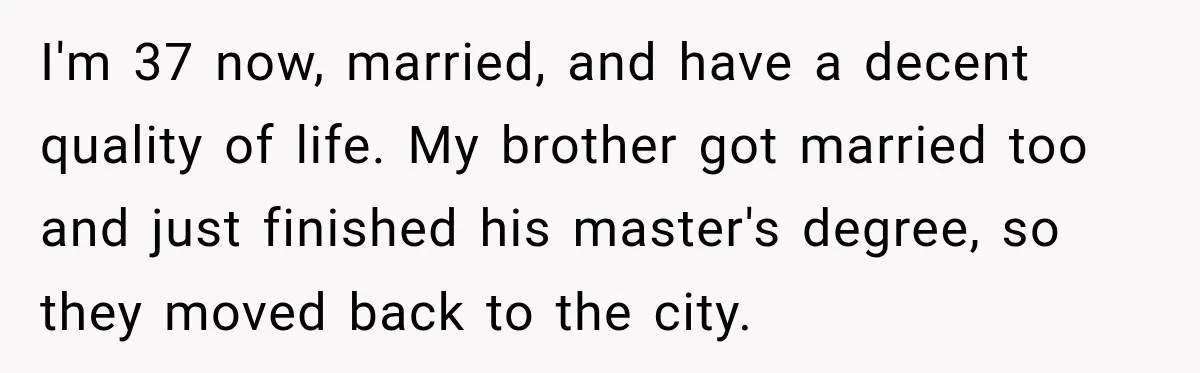 I'm 37 now, married, and have a decent quality of life. My brother got married too and just finished his master's degree, so they moved back to the city.