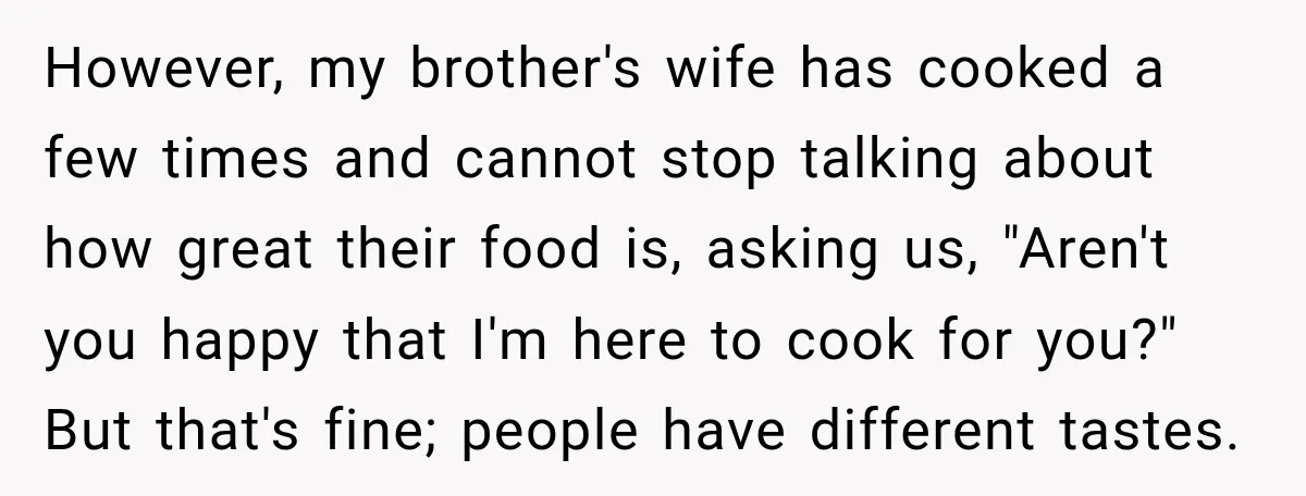 However, my brother's wife has cooked a few times and cannot stop talking about how great their food is, asking us, "Aren't you happy that I'm here to cook for...