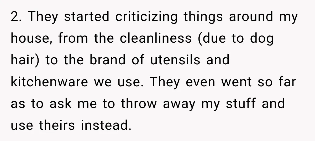 2. They started criticizing things around my house, from the cleanliness (due to dog hair) to the brand of utensils and kitchenware we use. They even went so far as...