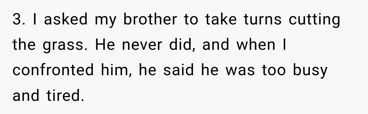 3. I asked my brother to take turns cutting the grass. He never did, and when I confronted him, he said he was too busy and tired.
