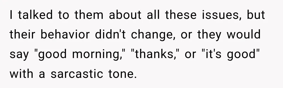 I talked to them about all these issues, but their behavior didn't change, or they would say "good morning," "thanks," or "it's good" with a sarcastic tone.