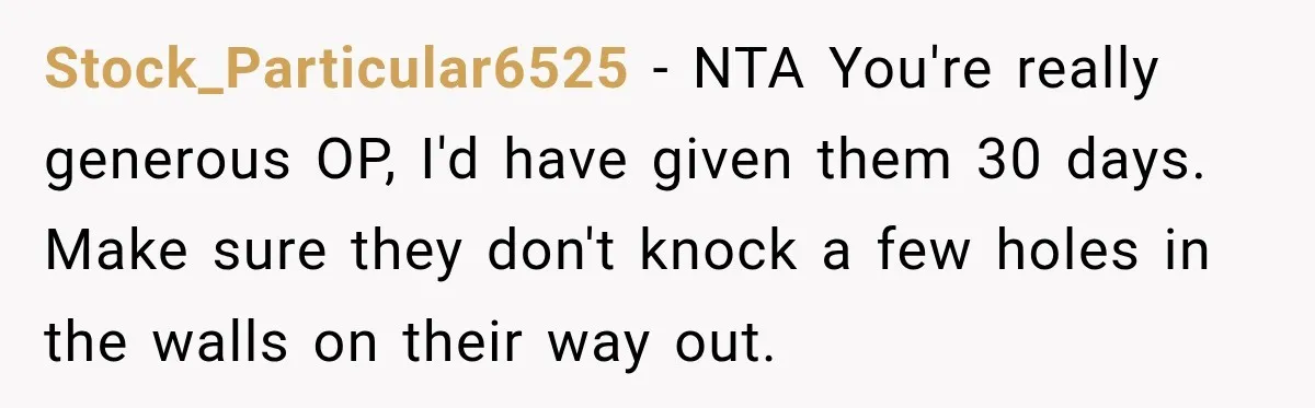 Stock_Particular6525 − NTA You're really generous OP, I'd have given them 30 days. Make sure they don't knock a few holes in the walls on their way out.