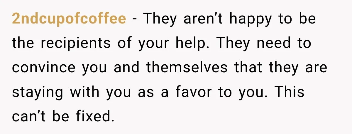 2ndcupofcoffee − They aren’t happy to be the recipients of your help. They need to convince you and themselves that they are staying with you as a favor to you....