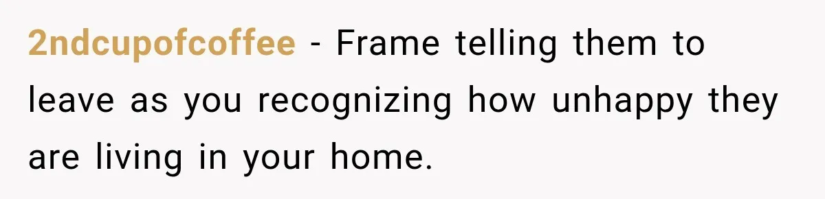 2ndcupofcoffee − Frame telling them to leave as you recognizing how unhappy they are living in your home.
