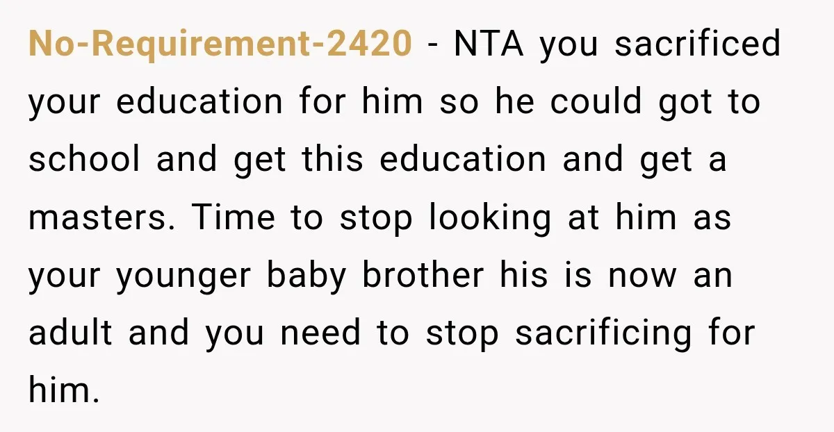 No-Requirement-2420 − NTA you sacrificed your education for him so he could got to school and get this education and get a masters. Time to stop looking at him as...