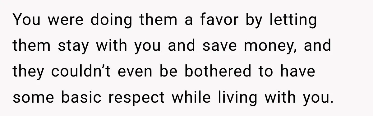You were doing them a favor by letting them stay with you and save money, and they couldn’t even be bothered to have some basic respect while living with you.