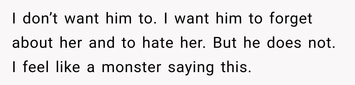 I don’t want him to. I want him to forget about her and to hate her. But he does not. I feel like a monster saying this.