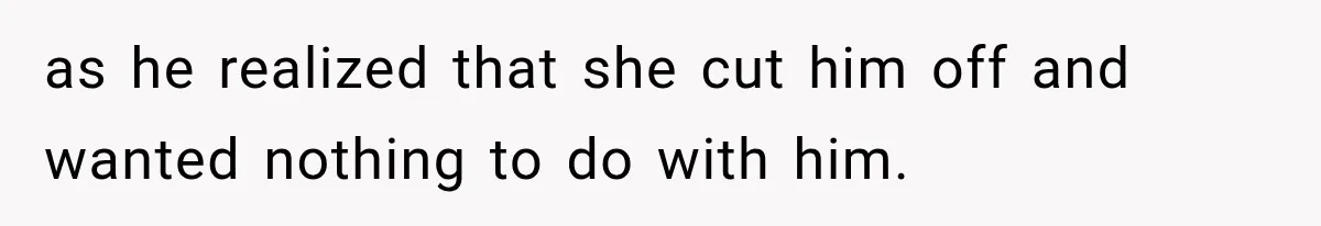 as he realized that she cut him off and wanted nothing to do with him.