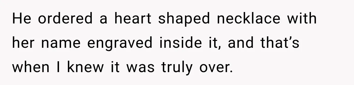 He ordered a heart shaped necklace with her name engraved inside it, and that’s when I knew it was truly over.