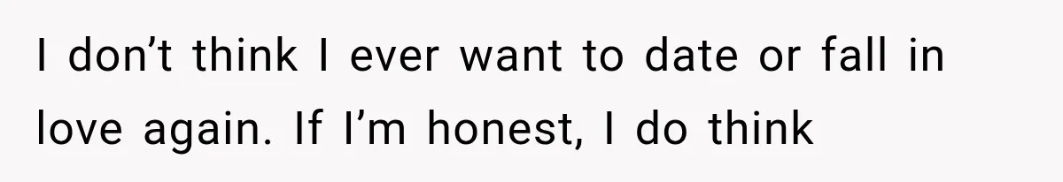 I don’t think I ever want to date or fall in love again. If I’m honest, I do think