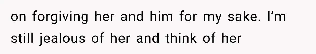 on forgiving her and him for my sake. I’m still jealous of her and think of her