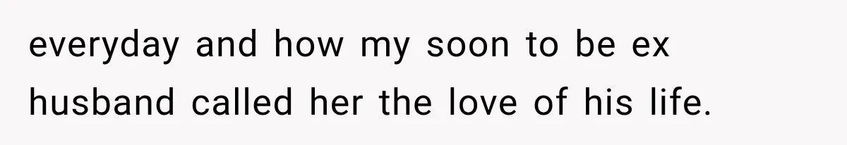 everyday and how my soon to be ex husband called her the love of his life.