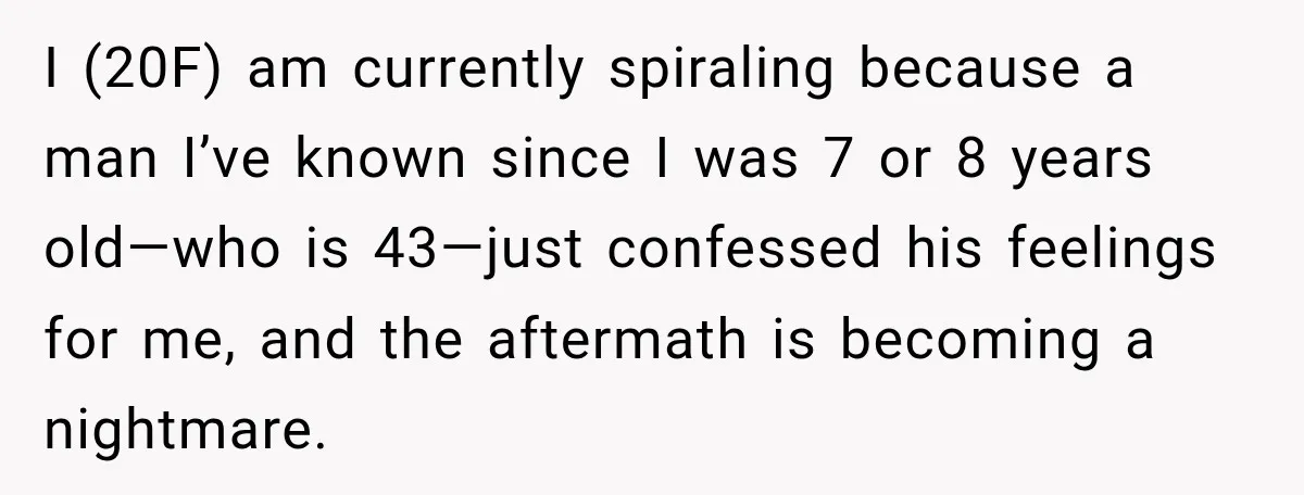 I (20F) am currently spiraling because a man I’ve known since I was 7 or 8 years old—who is 43—just confessed his feelings for me, and the aftermath is becoming...