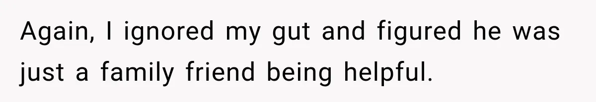 Again, I ignored my gut and figured he was just a family friend being helpful.