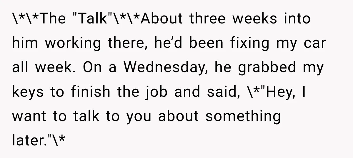 \*\*The "Talk"\*\*About three weeks into him working there, he’d been fixing my car all week. On a Wednesday, he grabbed my keys to finish the job and said, \*"Hey, I...