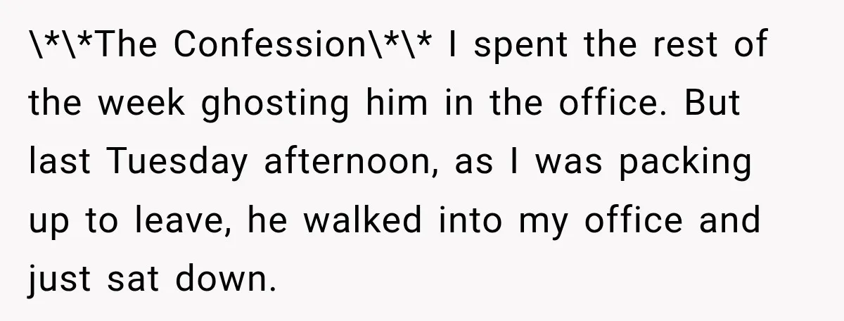 \*\*The Confession\*\* I spent the rest of the week ghosting him in the office. But last Tuesday afternoon, as I was packing up to leave, he walked into my office...