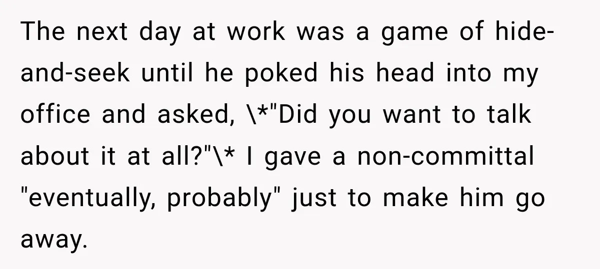 The next day at work was a game of hide-and-seek until he poked his head into my office and asked, \*"Did you want to talk about it at all?"\* I...