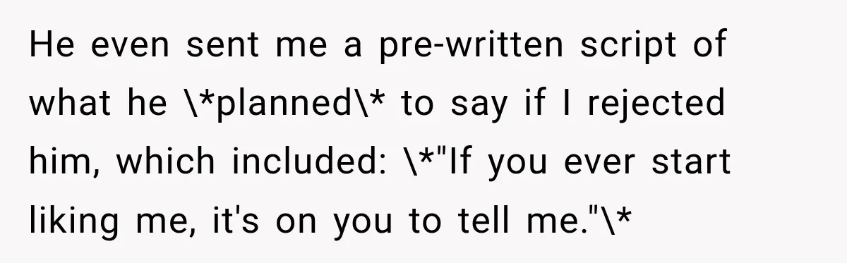 He even sent me a pre-written script of what he \*planned\* to say if I rejected him, which included: \*"If you ever start liking me, it's on you to tell...