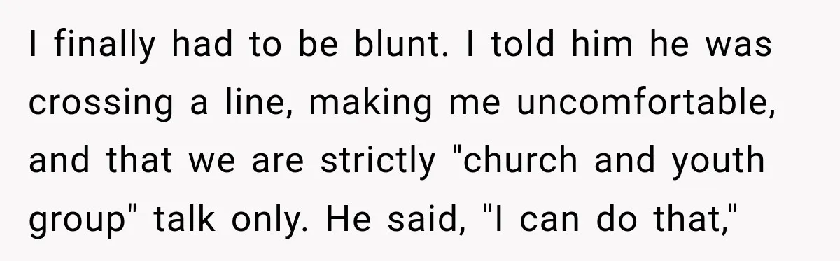 I finally had to be blunt. I told him he was crossing a line, making me uncomfortable, and that we are strictly "church and youth group" talk only. He said,...