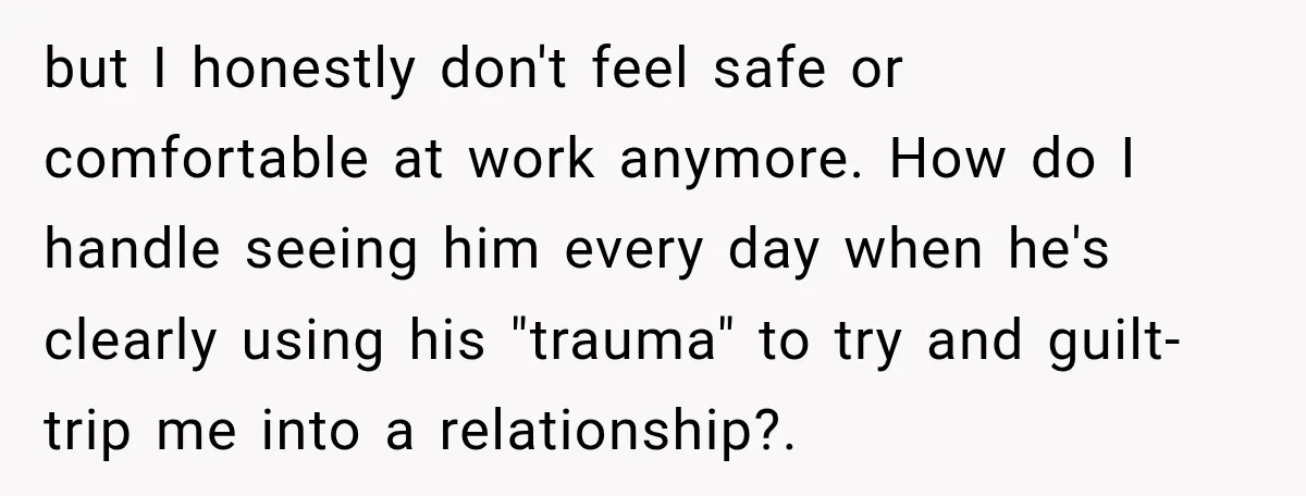 but I honestly don't feel safe or comfortable at work anymore. How do I handle seeing him every day when he's clearly using his "trauma" to try and guilt-trip me...