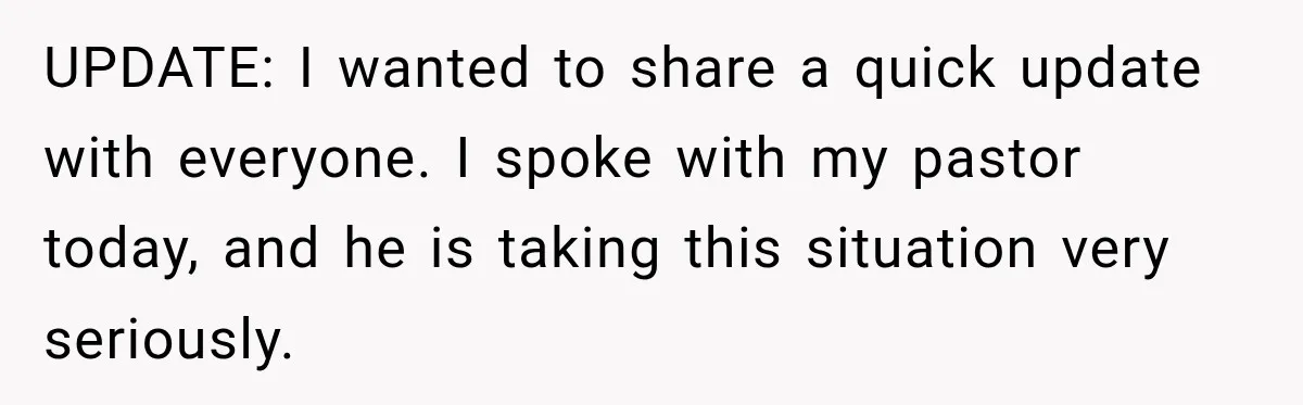 UPDATE: I wanted to share a quick update with everyone. I spoke with my pastor today, and he is taking this situation very seriously.