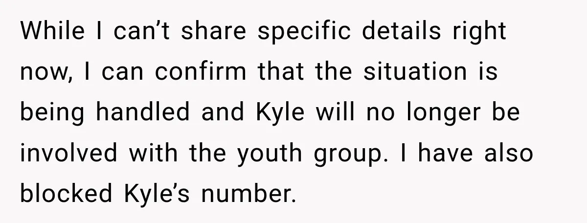 While I can’t share specific details right now, I can confirm that the situation is being handled and Kyle will no longer be involved with the youth group. I have...