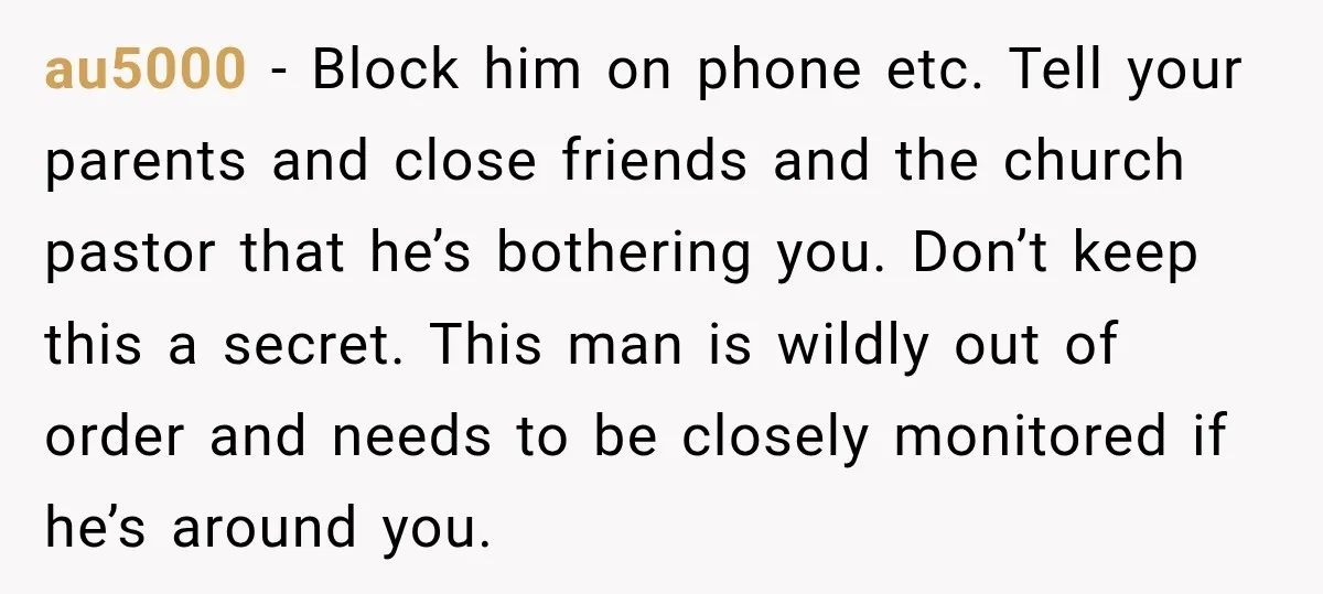 au5000 − Block him on phone etc. Tell your parents and close friends and the church pastor that he’s bothering you. Don’t keep this a secret. This man is wildly...