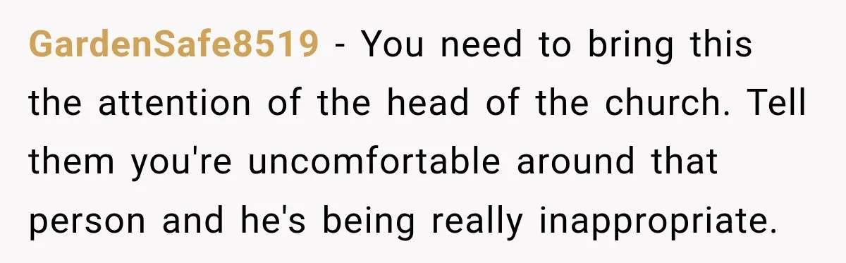 GardenSafe8519 − You need to bring this the attention of the head of the church. Tell them you're uncomfortable around that person and he's being really inappropriate.