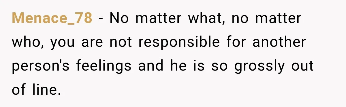 Menace_78 − No matter what, no matter who, you are not responsible for another person's feelings and he is so grossly out of line.