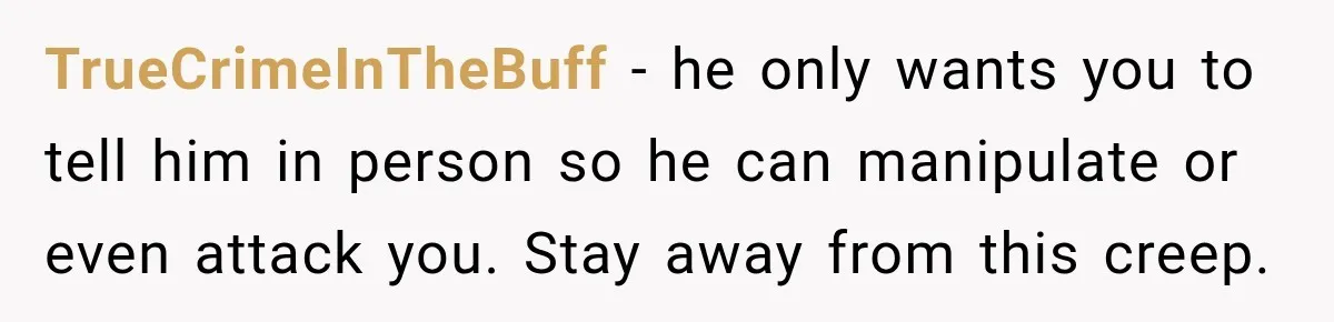 TrueCrimeInTheBuff − he only wants you to tell him in person so he can manipulate or even attack you. Stay away from this creep.