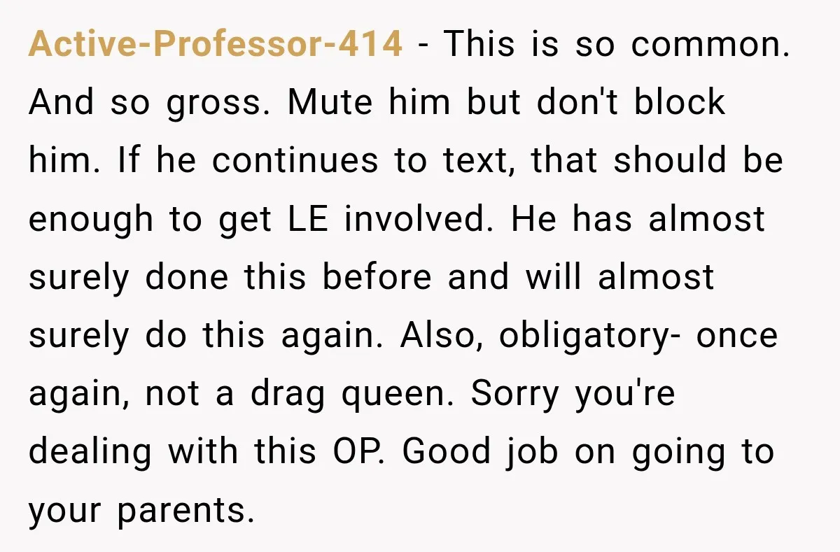 Active-Professor-414 − This is so common. And so gross. Mute him but don't block him. If he continues to text, that should be enough to get LE involved. He has...