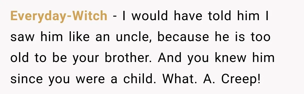 Everyday-Witch − I would have told him I saw him like an uncle, because he is too old to be your brother. And you knew him since you were a...